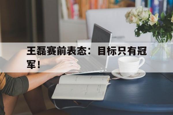 中国官网-王磊赛前表态：目标只有冠军！