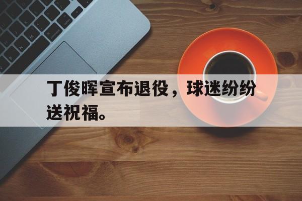 官方网站-丁俊晖宣布退役，球迷纷纷送祝福。