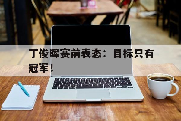 中国官网-丁俊晖赛前表态：目标只有冠军！