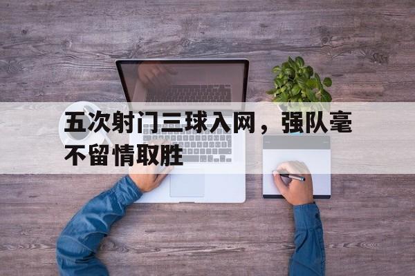 中国官网-五次射门三球入网，强队毫不留情取胜
