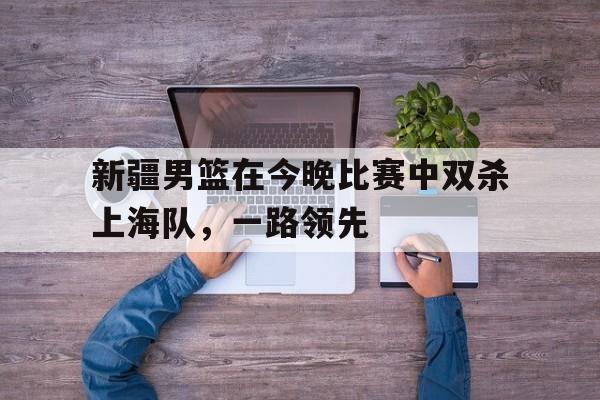 新疆男篮在今晚比赛中双杀上海队，一路领先
