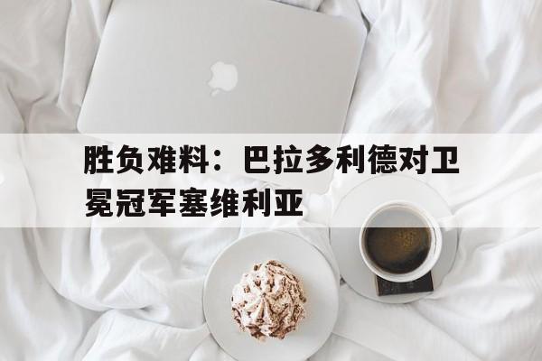 胜负难料：巴拉多利德对卫冕冠军塞维利亚